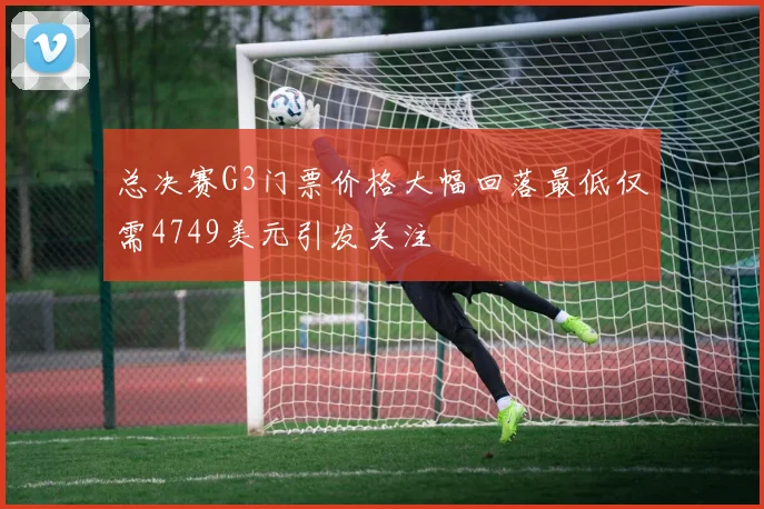 总决赛G3门票价格大幅回落最低仅需4749美元引发关注