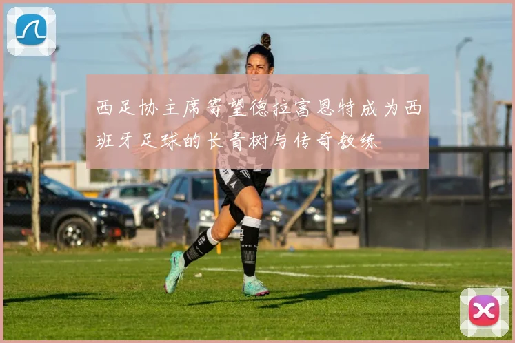 西足协主席寄望德拉富恩特成为西班牙足球的长青树与传奇教练
