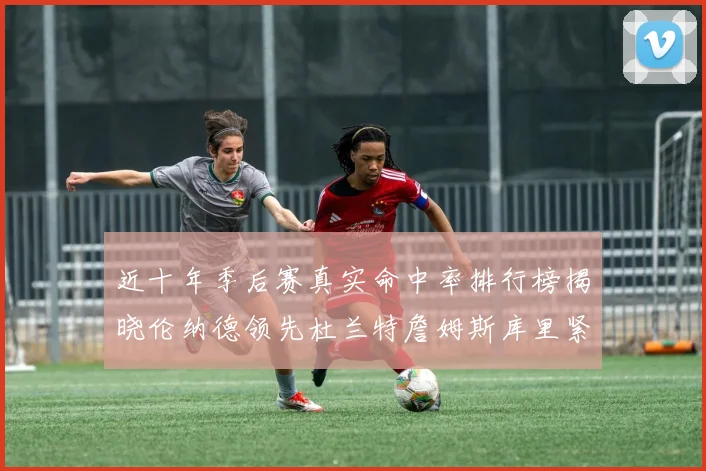 近十年季后赛真实命中率排行榜揭晓伦纳德领先杜兰特詹姆斯库里紧随其后