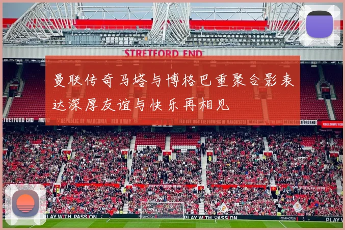 曼联传奇马塔与博格巴重聚合影表达深厚友谊与快乐再相见