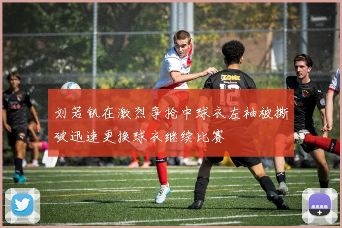 刘若钒在激烈争抢中球衣左袖被撕破迅速更换球衣继续比赛