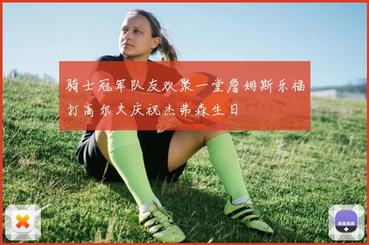 骑士冠军队友欢聚一堂詹姆斯乐福打高尔夫庆祝杰弗森生日
