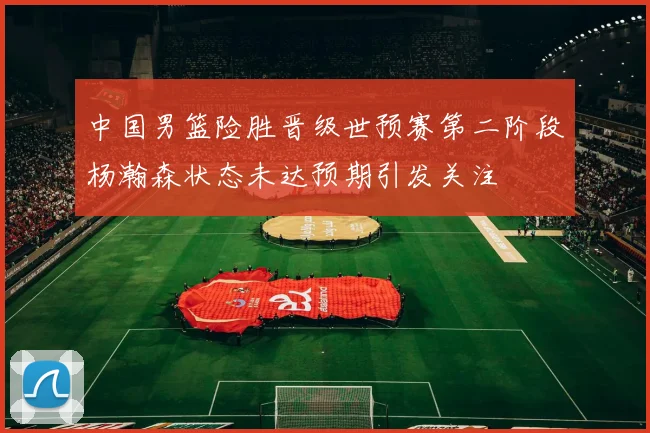 中国男篮险胜晋级世预赛第二阶段杨瀚森状态未达预期引发关注