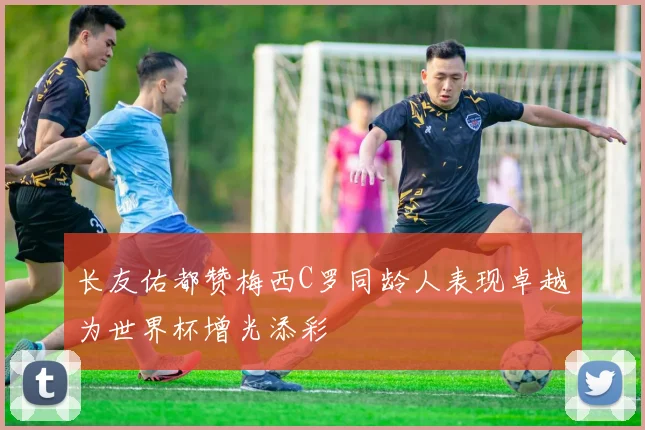 长友佑都赞梅西C罗同龄人表现卓越为世界杯增光添彩