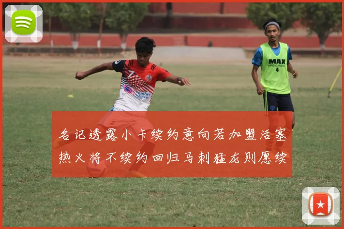 名记透露小卡续约意向若加盟活塞热火将不续约回归马刺猛龙则愿续约