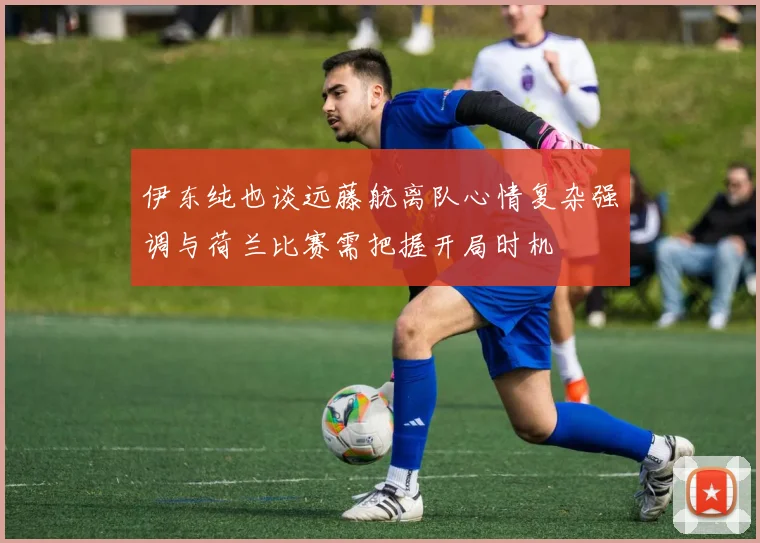 伊东纯也谈远藤航离队心情复杂强调与荷兰比赛需把握开局时机