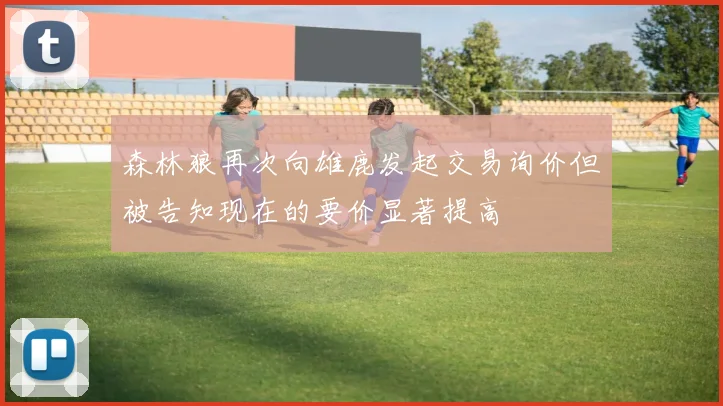 森林狼再次向雄鹿发起交易询价但被告知现在的要价显著提高