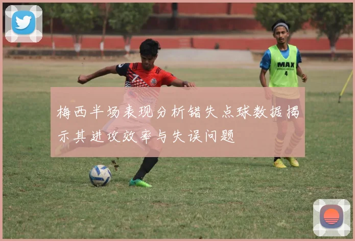 梅西半场表现分析错失点球数据揭示其进攻效率与失误问题